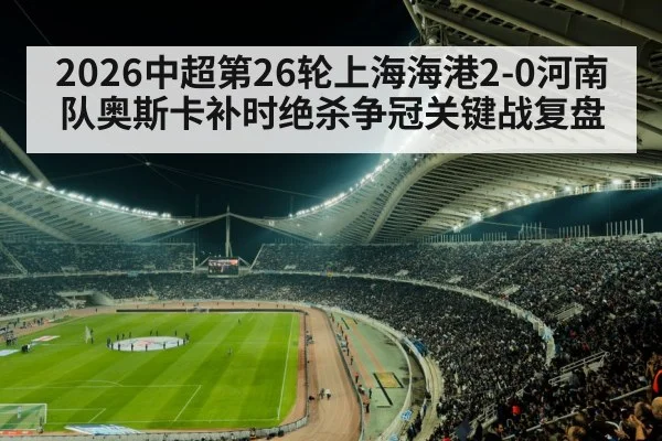 2026中超第26轮上海海港2-0河南队奥斯卡补时绝杀争冠关键战复盘