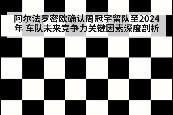 阿尔法罗密欧确认周冠宇留队至2024年 车队未来竞争力关键因素深度剖析